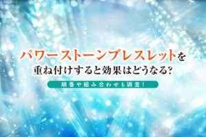 パワーストーンブレスレットを重ね付けすると効果はどうなる？順番や組み合わせも調査！